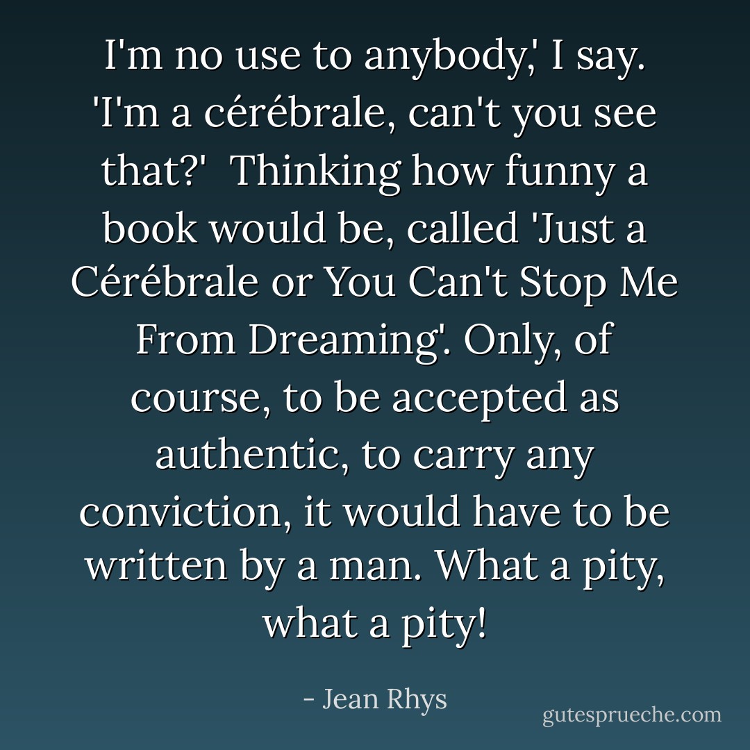 I'm no use to anybody,' I say. 'I'm a cérébrale, can't you see that?'<br /> Thinking how funny a book would be, called 'Just a Cérébrale or You Can't Stop Me From Dreaming'. Only, of course, to be accepted as authentic, to carry any conviction, it would have to be written by a man. What a pity, what a pity! - Jean Rhys