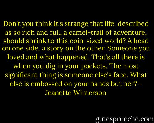 Don't you think it's strange that life, described as so rich and full, a camel-trail of adventure, should shrink to this coin-sized world? A head on one side, a story on the other. Someone you loved and what happened. That's all there is when you dig in your pockets. The most significant thing is someone else's face. What else is embossed on your hands but her? - Jeanette Winterson