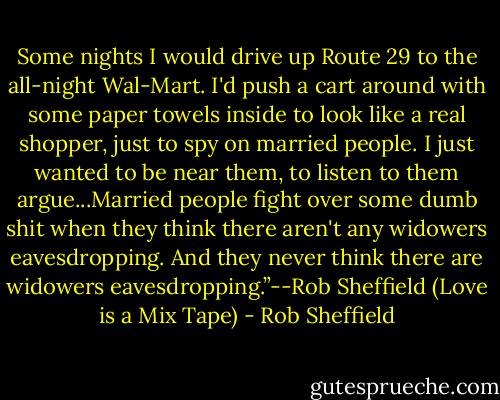 Some nights I would drive up Route 29 to the all-night Wal-Mart. I'd push a cart around with some paper towels inside to look like a real shopper, just to spy on married people. I just wanted to be near them, to listen to them argue...Married people fight over some dumb shit when they think there aren't any widowers eavesdropping. And they never think there are widowers eavesdropping.”--Rob Sheffield (Love is a Mix Tape) - Rob Sheffield