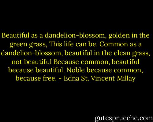 Beautiful as a dandelion-blossom, golden in the green grass,<br />This life can be.<br />Common as a dandelion-blossom, beautiful in the clean grass, not beautiful<br />Because common, beautiful because beautiful,<br />Noble because common, because free. - Edna St. Vincent Millay