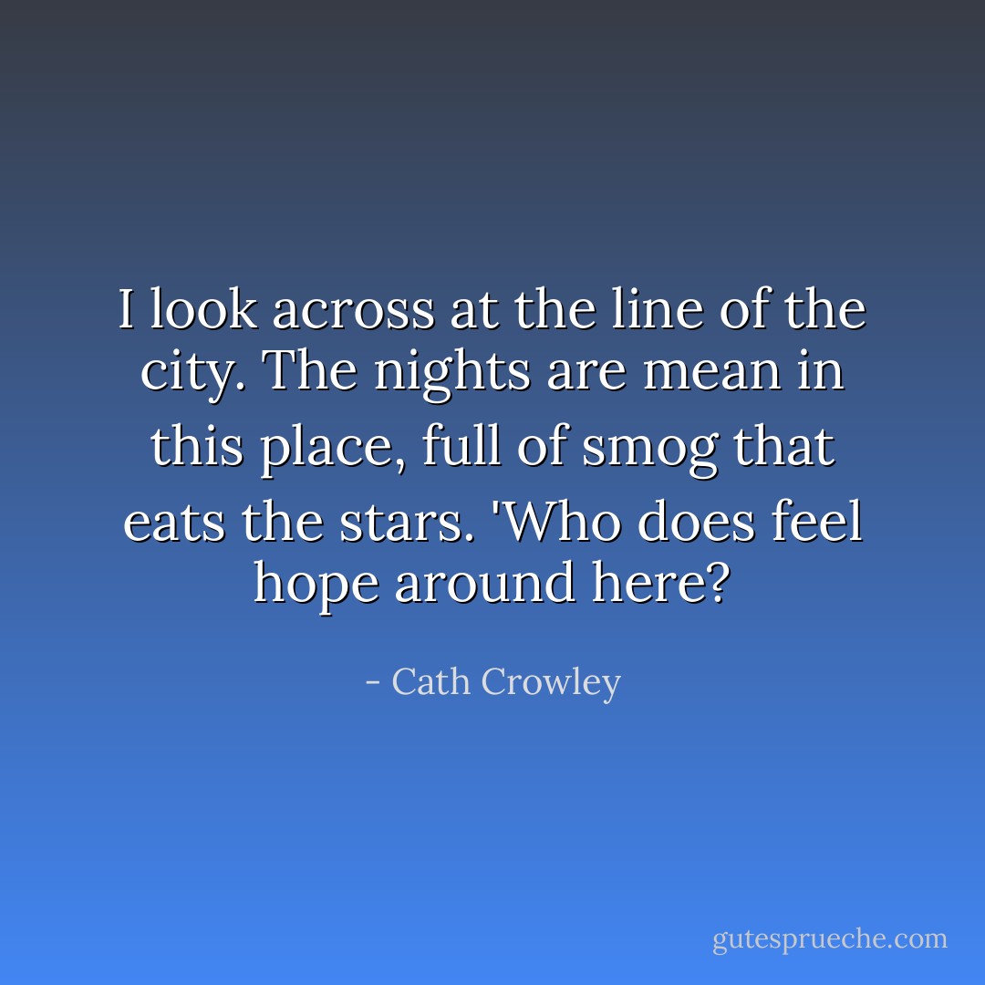 I look across at the line of the city. The nights are mean in this place, full of smog that eats the stars. 'Who does feel hope around here? - Cath Crowley