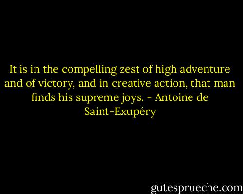 It is in the compelling zest of high adventure and of victory, and in creative action, that man finds his supreme joys. - Antoine de Saint-Exupéry