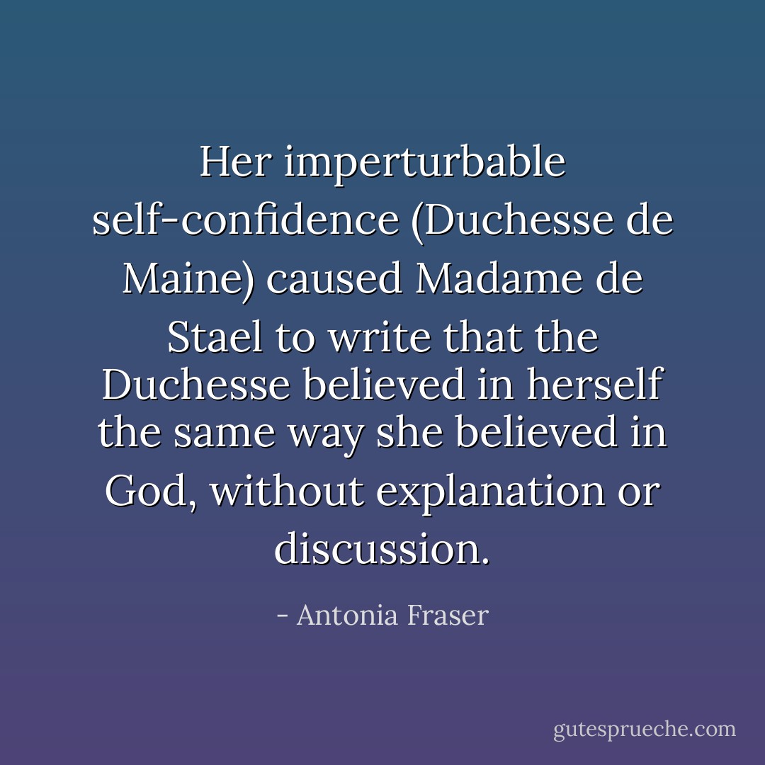 Her imperturbable self-confidence (Duchesse de Maine) caused Madame de Stael to write that the Duchesse believed in herself the same way she believed in God, without explanation or discussion. - Antonia Fraser
