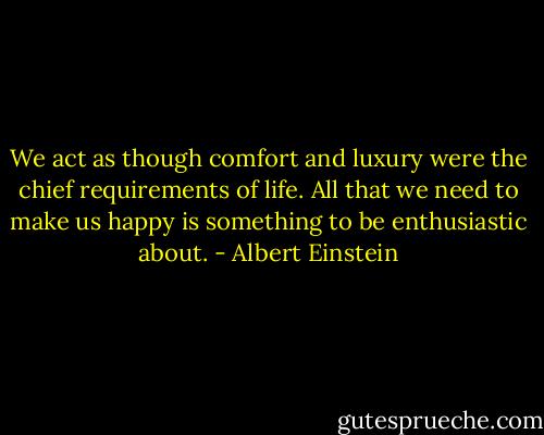 We act as though comfort and luxury were the chief requirements of life. All that we need to make us happy is something to be enthusiastic about. - Albert Einstein