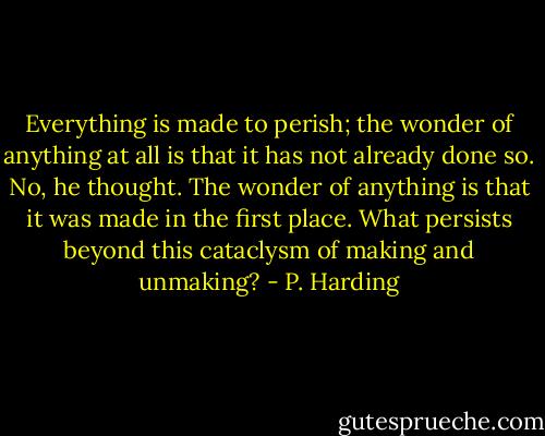 Everything is made to perish; the wonder of anything at all is that it has not already done so. No, he thought. The wonder of anything is that it was made in the first place. What persists beyond this cataclysm of making and unmaking? - P. Harding