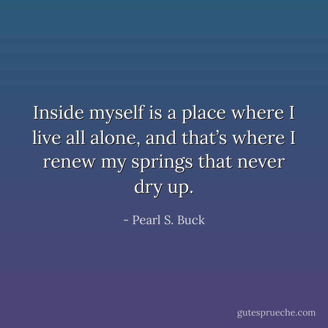 Inside myself is a place where I live all alone, and that’s where I renew my springs that never dry up. - Pearl S. Buck