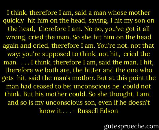 I think, therefore I am, said a man whose mother quickly <br />hit him on the head, saying, I hit my son on the head, <br />therefore I am.<br />No no, you've got it all wrong, cried the man.<br />So she hit him on the head again and cried, therefore I am.<br />You're not, not that way; you're supposed to think, not hit, <br />cried the man.<br /><br />. . . I think, therefore I am, said the man.<br />I hit, therefore we both are, the hitter and the one who gets <br />hit, said the man's mother.<br />But at this point the man had ceased to be; unconscious he <br />could not think. But his mother could. So she thought, I am, <br />and so is my unconscious son, even if he doesn't know it . . . - Russell Edson
