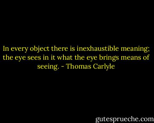 In every object there is inexhaustible meaning; the eye sees in it what the eye brings means of seeing. - Thomas Carlyle