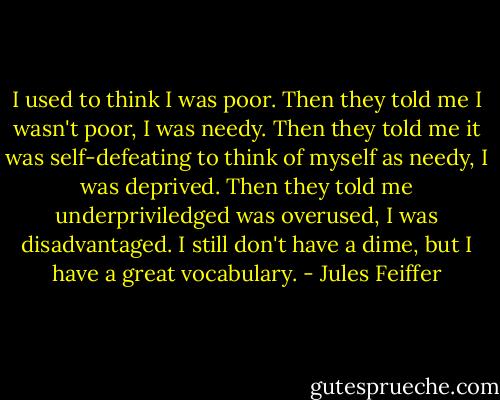 I used to think I was poor. Then they told me I wasn't poor, I was needy. Then they told me it was self-defeating to think of myself as needy, I was deprived. Then they told me underpriviledged was overused, I was disadvantaged. I still don't have a dime, but I have a great vocabulary. - Jules Feiffer