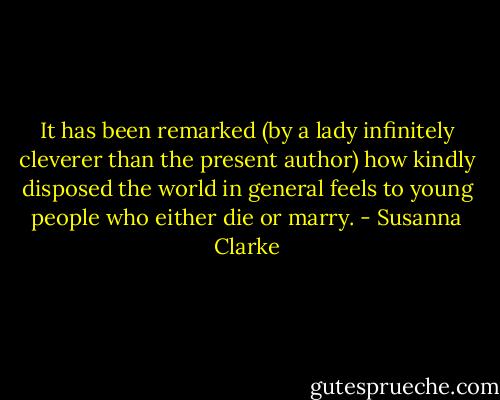 It has been remarked (by a lady infinitely cleverer than the present author) how kindly disposed the world in general feels to young people who either die or marry. - Susanna Clarke