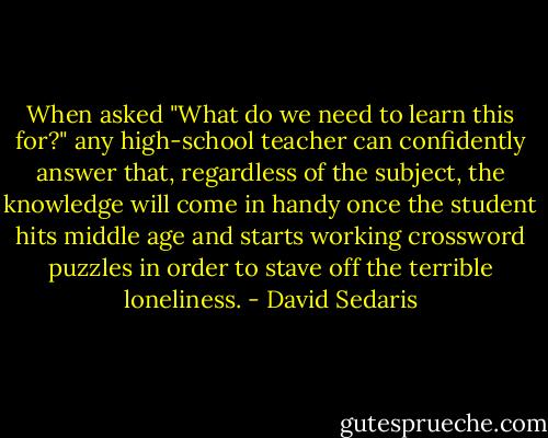 When asked "What do we need to learn this for?" any high-school teacher can confidently answer that, regardless of the subject, the knowledge will come in handy once the student hits middle age and starts working crossword puzzles in order to stave off the terrible loneliness. - David Sedaris