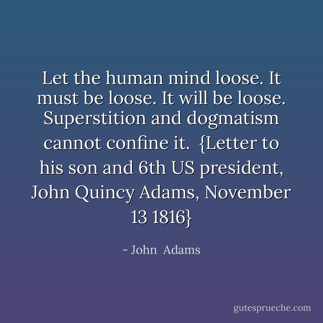 Let the human mind loose. It must be loose. It will be loose. Superstition and dogmatism cannot confine it.<br /><br />{<i>Letter to his son and 6th US president, <a href="https://www.goodreads.com/author/show/117066.John_Quincy_Adams" title="John Quincy Adams" rel="nofollow noopener">John Quincy Adams</a>, November 13 1816</i>} - John  Adams