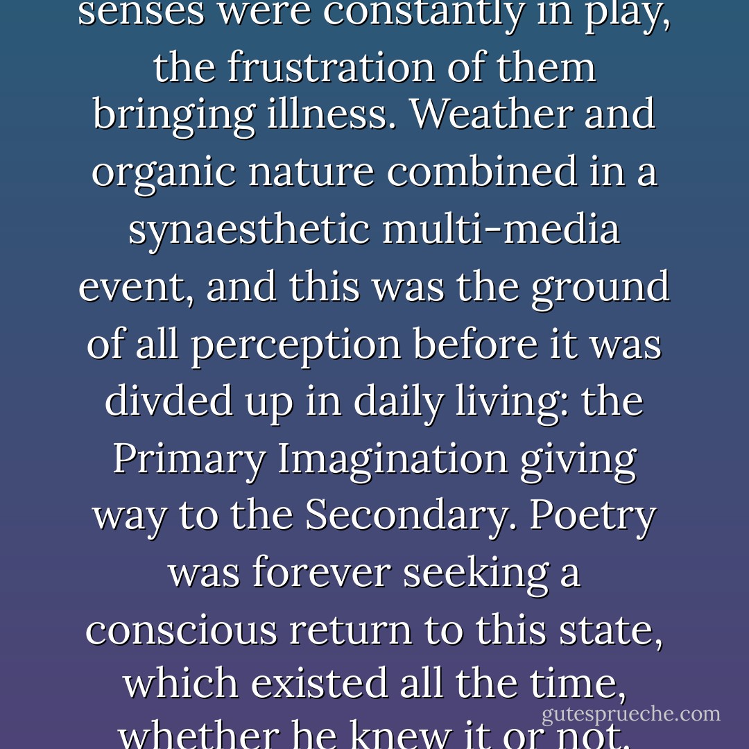 His (Samuel Coleridge) dark senses were constantly in play, the frustration of them bringing illness. Weather and organic nature combined in a synaesthetic multi-media event, and this was the ground of all perception before it was divded up in daily living: the Primary Imagination giving way to the Secondary. Poetry was forever seeking a conscious return to this state, which existed all the time, whether he knew it or not. - Peter Redgrove