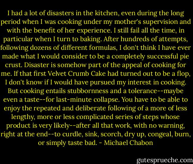 I had a lot of disasters in the kitchen, even during the long period when I was cooking under my mother's supervision and with the benefit of her experience. I still fail all the time, in particular when I turn to baking. After hundreds of attempts, following dozens of different formulas, I don't think I have ever made what I would consider to be a completely successful pie crust. Disaster is somehow part of the appeal of cooking for me. If that first Velvet Crumb Cake had turned out to be a flop, I don't know if I would have pursued my interest in cooking. But cooking entails stubbornness and a tolerance--maybe even a taste--for last-minute collapse. You have to be able to enjoy the repeated and deliberate following of a more of less lengthy, more or less complicated series of steps whose product is very likely--after all that work, with no warning, right at the end--to curdle, sink, scorch, dry up, congeal, burn, or simply taste bad. - Michael Chabon