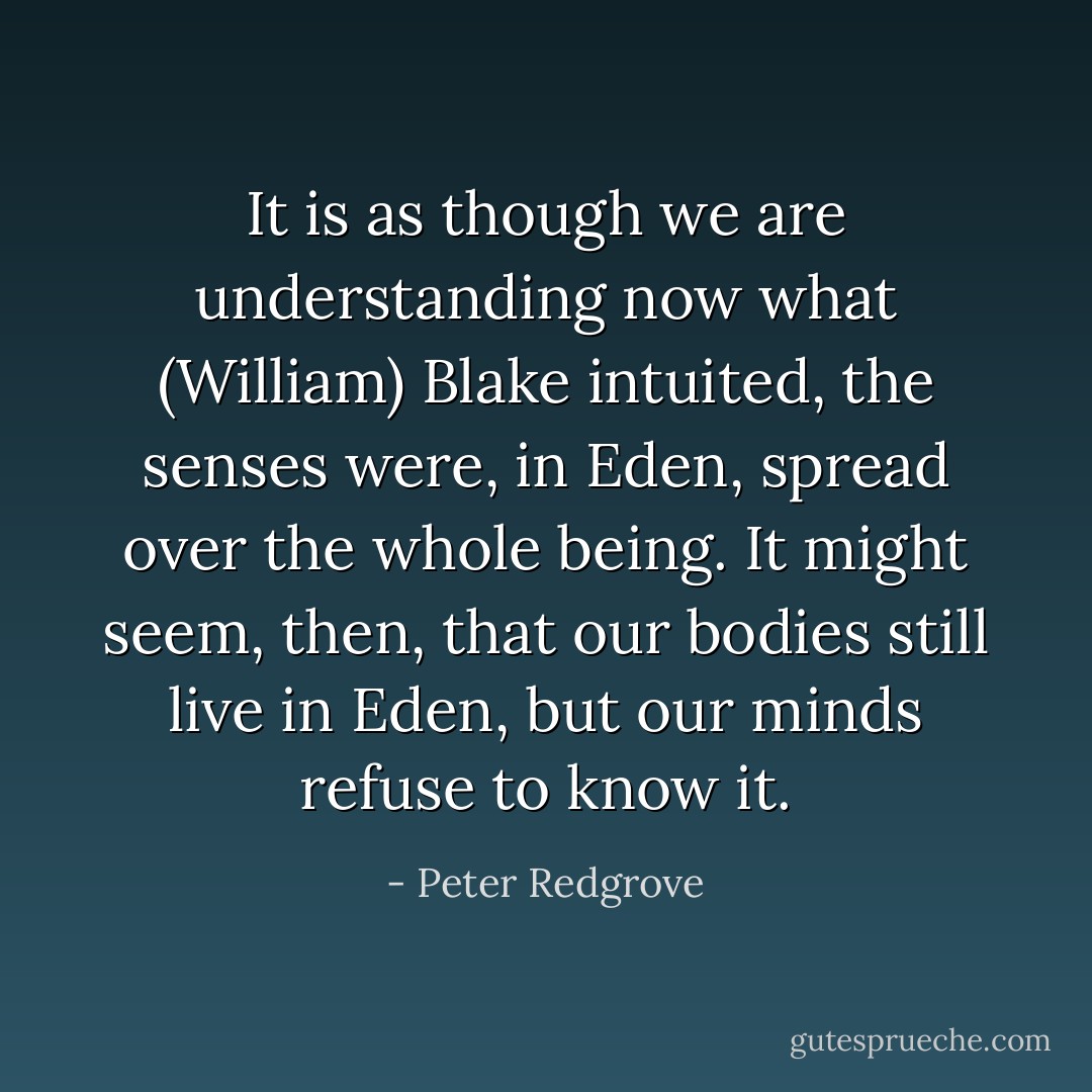 It is as though we are understanding now what (William) Blake intuited, the senses were, in Eden, spread over the whole being. It might seem, then, that our bodies still live in Eden, but our minds refuse to know it. - Peter Redgrove