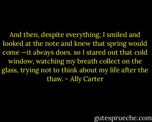 And then, despite everything, I smiled and looked at the note and knew that spring would come —it always does. so I stared out that cold window, watching my breath collect on the glass, trying not to think about my life after the thaw. - Ally Carter