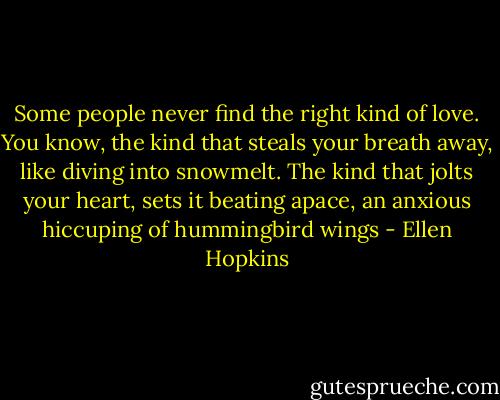 Some people never find the right kind of love. You know, the kind that steals your breath away, like diving into snowmelt. The kind that jolts your heart, sets it beating apace, an anxious hiccuping of hummingbird wings - Ellen Hopkins
