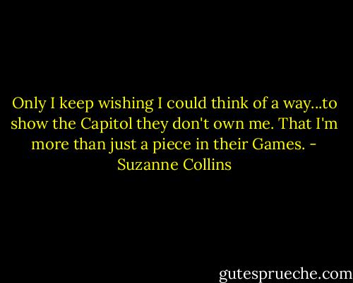 Only I keep wishing I could think of a way...to show the Capitol they don't own me. That I'm more than just a piece in their Games. - Suzanne Collins