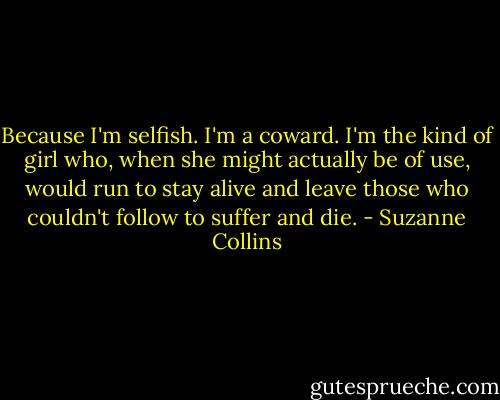 Because I'm selfish. I'm a coward. I'm the kind of girl who, when she might actually be of use, would run to stay alive and leave those who couldn't follow to suffer and die. - Suzanne Collins