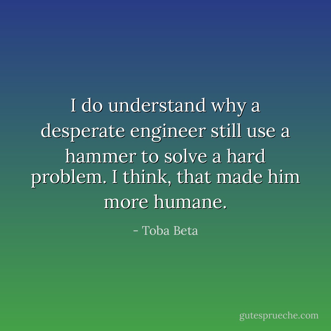 I do understand why a desperate engineer still use a hammer<br />to solve a hard problem. I think, that made him more humane. - Toba Beta