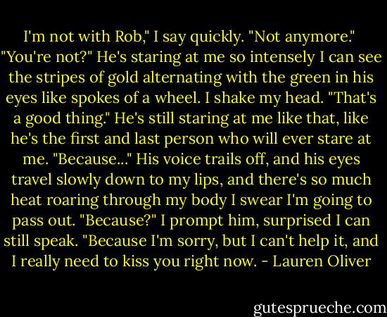 I'm not with Rob," I say quickly. "Not anymore." <br />"You're not?" He's staring at me so intensely I can see the stripes of gold alternating with the green in his eyes like spokes of a wheel.<br />I shake my head.<br />"That's a good thing." He's still staring at me like that, like he's the first and last person who will ever stare at me.<br />"Because..." His voice trails off, and his eyes travel slowly down to my lips, and there's so much heat roaring through<br />my body I swear I'm going to pass out.<br />"Because?" I prompt him, surprised I can still speak.<br />"Because I'm sorry, but I can't help it, and I really need to kiss you right now. - Lauren Oliver