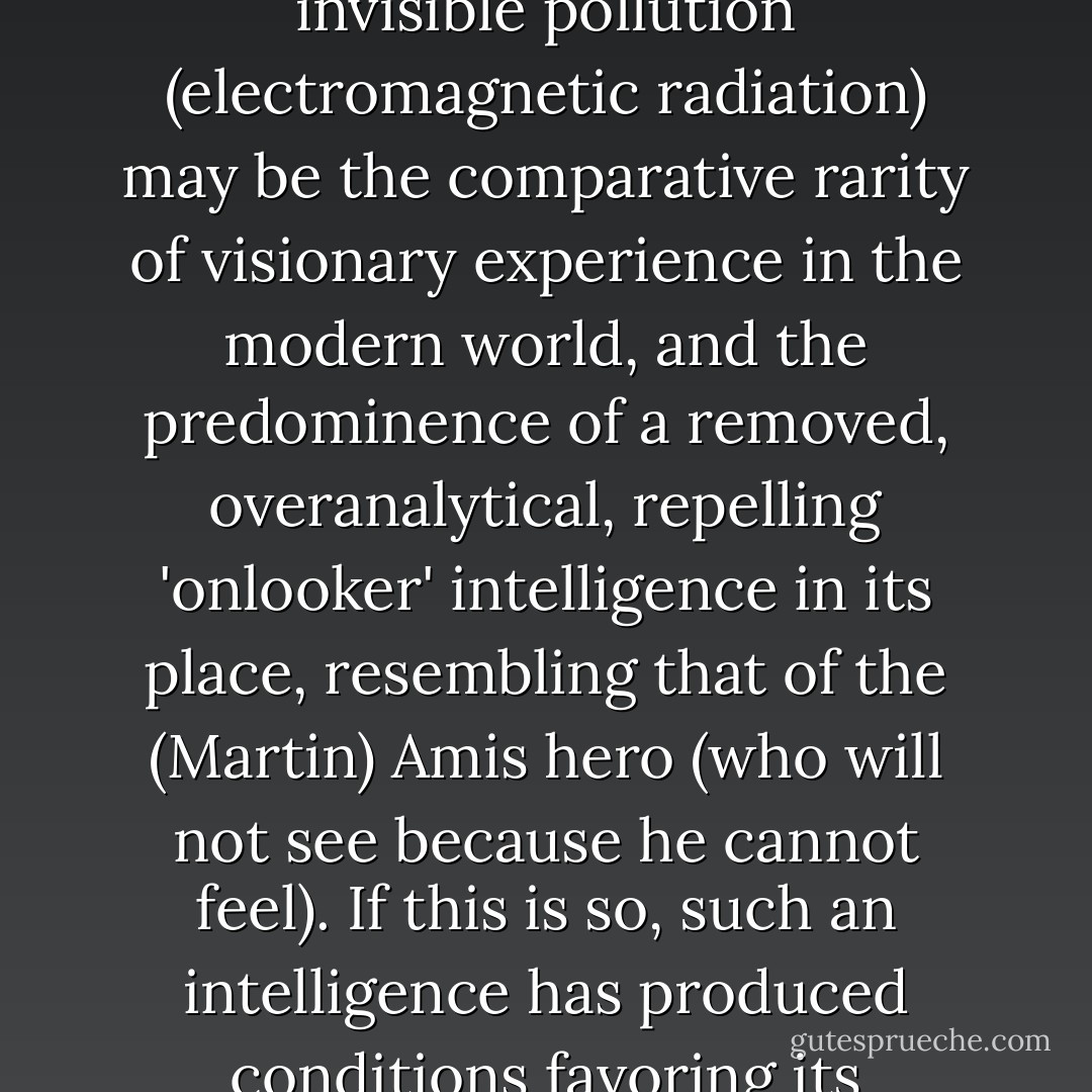 Some may wonder whether part of the harvest of this invisible pollution (electromagnetic radiation) may be the comparative rarity of visionary experience in the modern world, and the predominence of a removed, overanalytical, repelling 'onlooker' intelligence in its place, resembling that of the (Martin) Amis hero (who will not see because he cannot feel). If this is so, such an intelligence has produced conditions favoring its evolution and survival. - Peter Redgrove