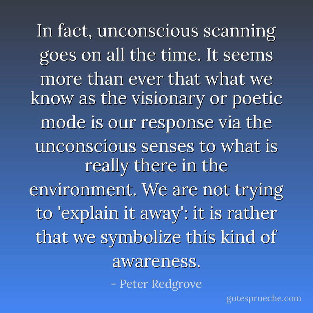 In fact, unconscious scanning goes on all the time. It seems more than ever that what we know as the visionary or poetic mode is our response via the unconscious senses to what is really there in the environment. We are not trying to 'explain it away': it is rather that we symbolize this kind of awareness. - Peter Redgrove