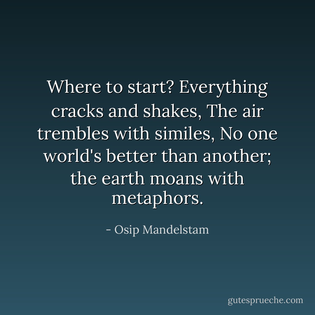 Where to start?<br />Everything cracks and shakes,<br />The air trembles with similes,<br />No one world's better than another;<br />the earth moans with metaphors. - Osip Mandelstam