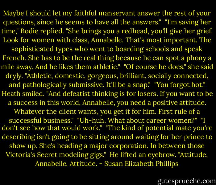 Maybe I should let my faithful manservant answer the rest of your questions, since he seems to have all the answers."<br /><br />"I'm saving her time," Bodie replied. "She brings you a redhead, you'll give her grief. Look for women with class, Annabelle. That's most important. The sophisticated types who went to boarding schools and speak French. She has to be the real thing because he can spot a phony a mile away. And he likes them athletic."<br /><br />"Of course he does," she said dryly. "Athletic, domestic, gorgeous, brilliant, socially connected, and pathologically submissive. It'll be a snap."<br /><br />"You forgot hot." Heath smiled. "And defeatist thinking is for losers. If you want to be a success in this world, Annabelle, you need a positive attitude. Whatever the client wants, you get it for him. First rule of a successful business."<br /><br />"Uh-huh. What about career women?"<br /><br />"I don't see how that would work."<br /><br />"The kind of potential mate you're describing isn't going to be sitting around waiting for her prince to show up. She's heading a major corporation. In between those Victoria's Secret modeling gigs."<br /><br />He lifted an eyebrow. "Attitude, Annabelle. Attitude. - Susan Elizabeth Phillips
