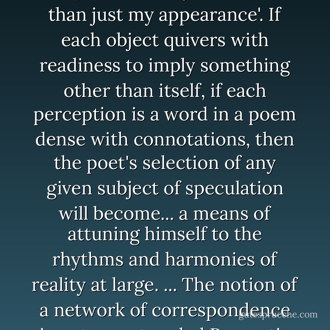 There is no single thing... that is so cut and dried that one cannot attend to its secret whisper which says 'I am more than just my appearance'. If each object quivers with readiness to imply something other than itself, if each perception is a word in a poem dense with connotations, then the poet's selection of any given subject of speculation will become... a means of attuning himself to the rhythms and harmonies of reality at large. ... The notion of a network of correspondence is not an outmoded Romantic illusion: it represents a crucial intuition... - Roger Cardinal