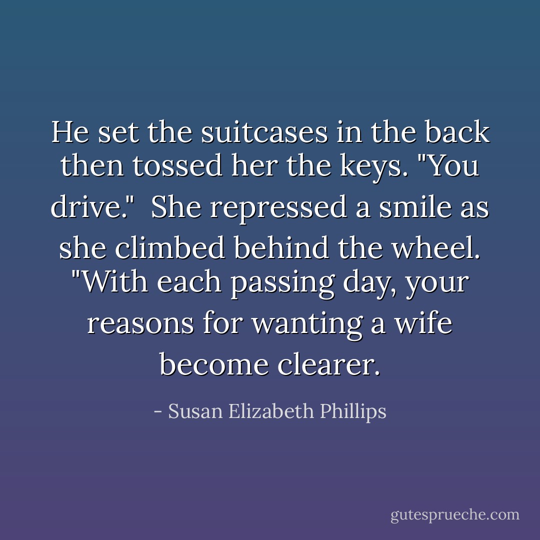 He set the suitcases in the back then tossed her the keys. "You drive."<br /><br />She repressed a smile as she climbed behind the wheel. "With each passing day, your reasons for wanting a wife become clearer. - Susan Elizabeth Phillips