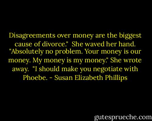 Disagreements over money are the biggest cause of divorce."<br /><br />She waved her hand. "Absolutely no problem. Your money is our money. My money is my money." She wrote away.<br /><br />"I should make you negotiate with Phoebe. - Susan Elizabeth Phillips