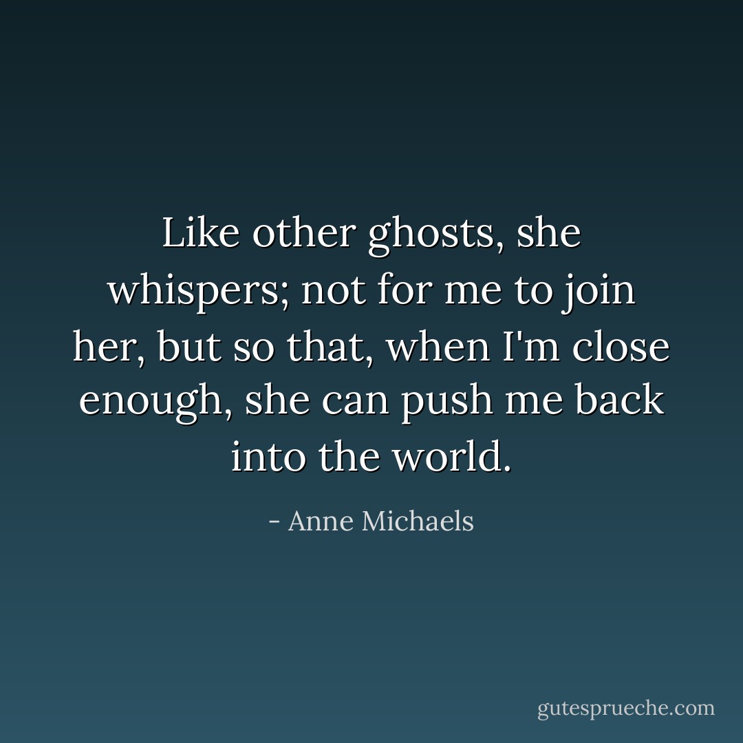 Like other ghosts, she whispers; not for me to join her, but so that, when I'm close enough, she can push me back into the world. - Anne Michaels