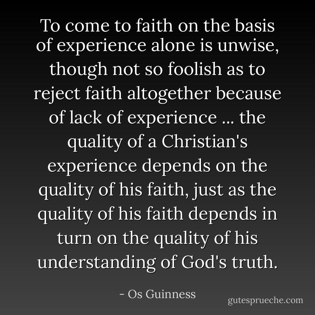 To come to faith on the basis of experience alone is unwise, though not so foolish as to reject faith altogether because of lack of experience ... the quality of a Christian's experience depends on the quality of his faith, just as the quality of his faith depends in turn on the quality of his understanding of God's truth. - Os Guinness