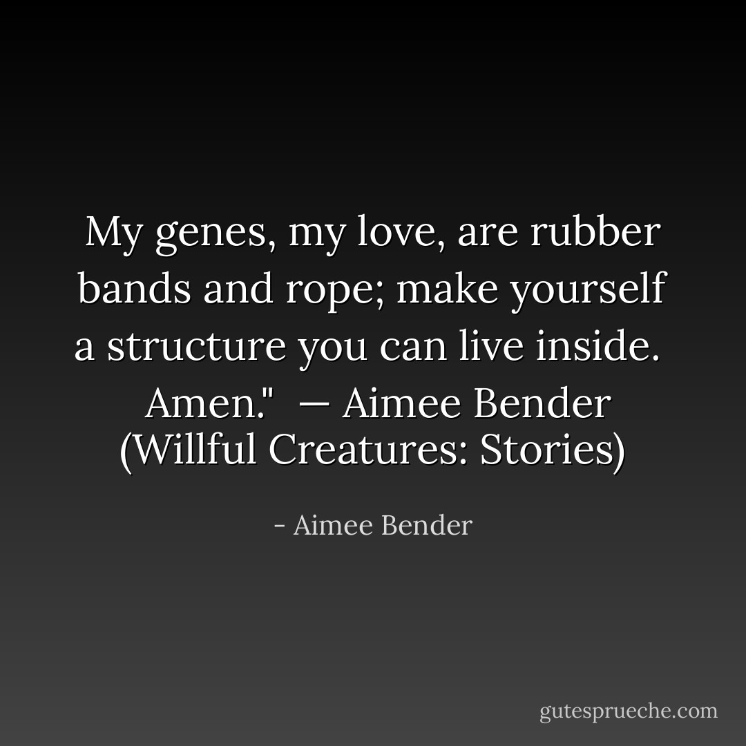 My genes, my love, are rubber bands and rope; make yourself a structure you can live inside. <br /><br />Amen." <br />— Aimee Bender (Willful Creatures: Stories) - Aimee Bender