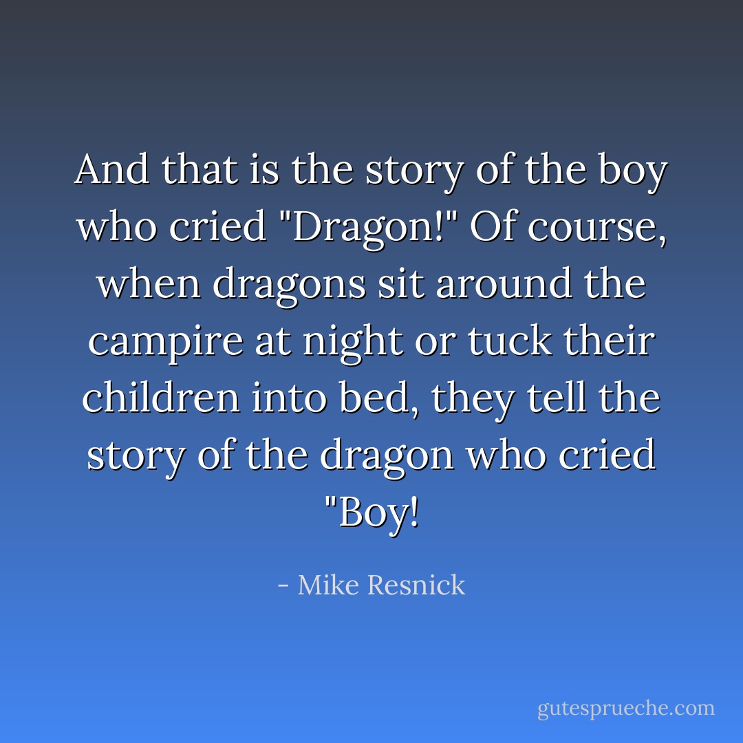 And that is the story of the boy who cried "Dragon!"<br />Of course, when dragons sit around the campire at night or tuck their children into bed, they tell the story of the dragon who cried "Boy! - Mike Resnick