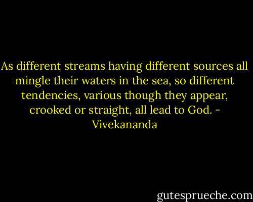 As different streams having different sources all mingle their waters in the sea, so different tendencies, various though they appear, crooked or straight, all lead to God. - Vivekananda