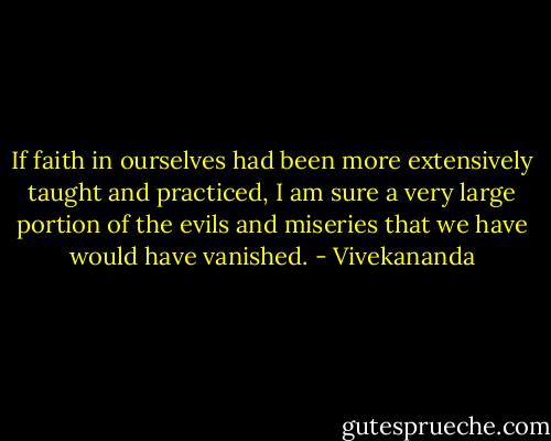 If faith in ourselves had been more extensively taught and practiced, I am sure a very large portion of the evils and miseries that we have would have vanished. - Vivekananda