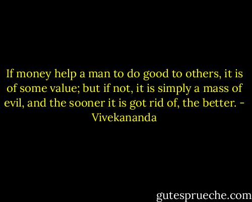 If money help a man to do good to others, it is of some value; but if not, it is simply a mass of evil, and the sooner it is got rid of, the better. - Vivekananda