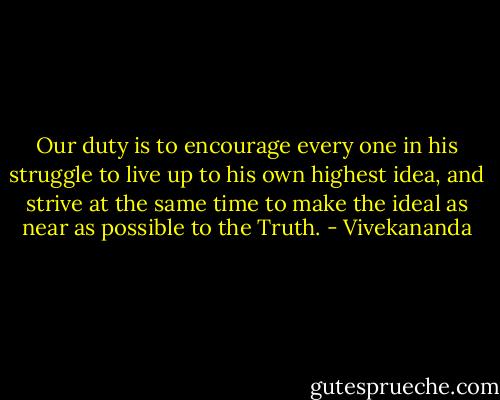 Our duty is to encourage every one in his struggle to live up to his own highest idea, and strive at the same time to make the ideal as near as possible to the Truth. - Vivekananda