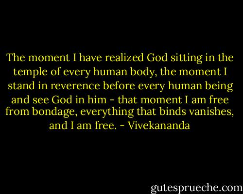 The moment I have realized God sitting in the temple of every human body, the moment I stand in reverence before every human being and see God in him - that moment I am free from bondage, everything that binds vanishes, and I am free. - Vivekananda