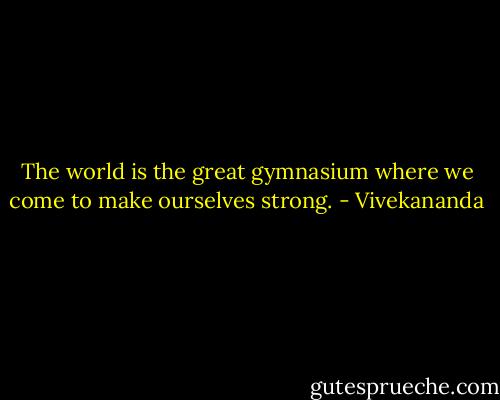 The world is the great gymnasium where we come to make ourselves strong. - Vivekananda