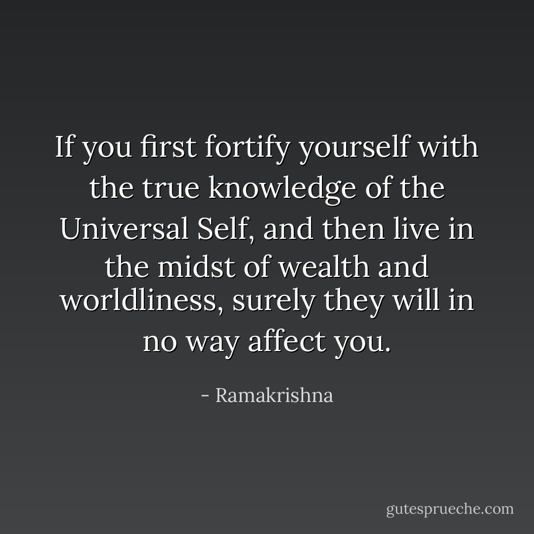 If you first fortify yourself with the true knowledge of the Universal Self, and then live in the midst of wealth and worldliness, surely they will in no way affect you. - Ramakrishna