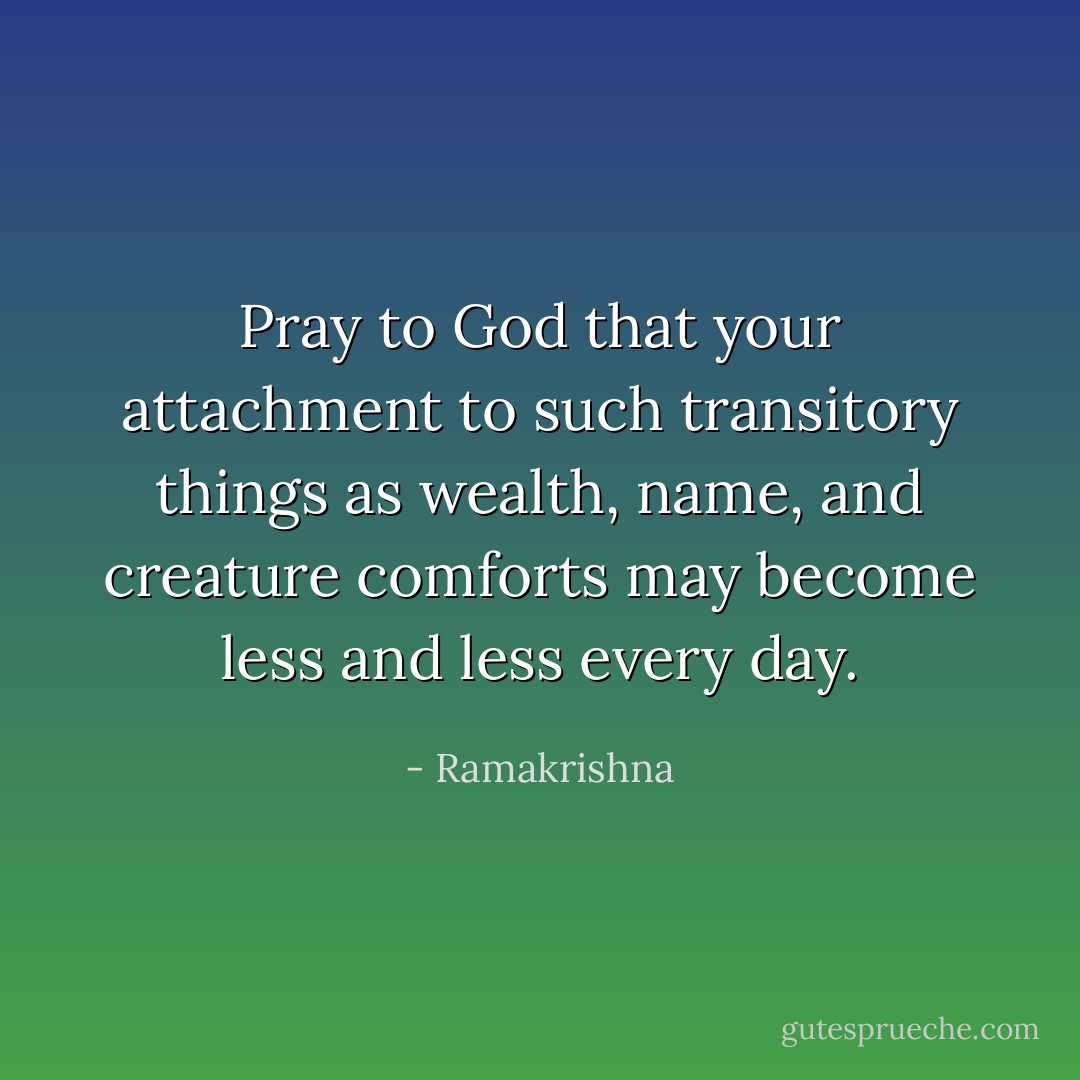 Pray to God that your attachment to such transitory things as wealth, name, and creature comforts may become less and less every day. - Ramakrishna