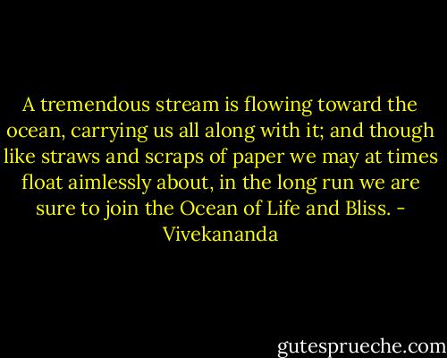 A tremendous stream is flowing toward the ocean, carrying us all along with it; and though like straws and scraps of paper we may at times float aimlessly about, in the long run we are sure to join the Ocean of Life and Bliss. - Vivekananda
