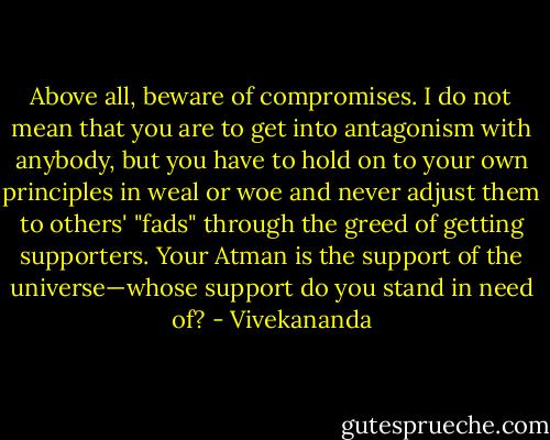 Above all, beware of compromises. I do not mean that you are to get into antagonism with anybody, but you have to hold on to your own principles in weal or woe and never adjust them to others' "fads" through the greed of getting supporters. Your Atman is the support of the universe—whose support do you stand in need of? - Vivekananda