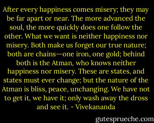 After every happiness comes misery; they may be far apart or near. The more advanced the soul, the more quickly does one follow the other. What we want is neither happiness nor misery. Both make us forget our true nature; both are chains--one iron, one gold; behind both is the Atman, who knows neither happiness nor misery. These are states, and states must ever change; but the nature of the Atman is bliss, peace, unchanging. We have not to get it, we have it; only wash away the dross and see it. - Vivekananda