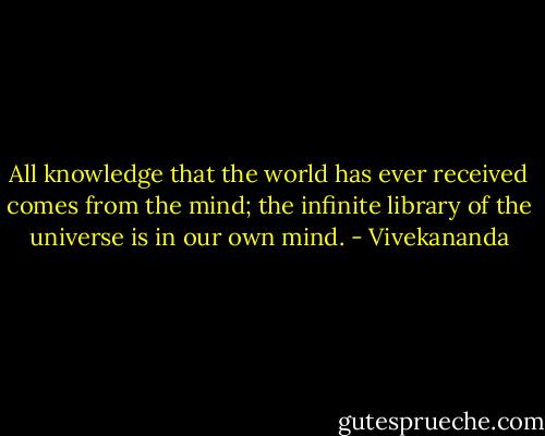 All knowledge that the world has ever received comes from the mind; the infinite library of the universe is in our own mind. - Vivekananda