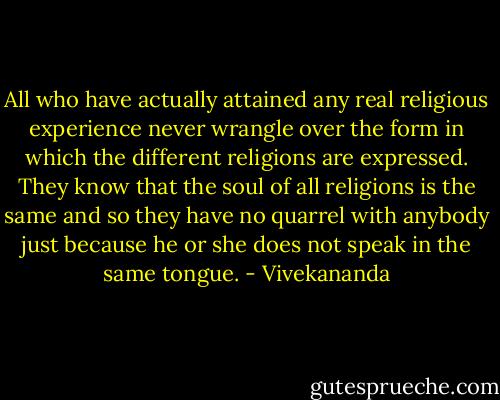 All who have actually attained any real religious experience never wrangle over the form in which the different religions are expressed. They know that the soul of all religions is the same and so they have no quarrel with anybody just because he or she does not speak in the same tongue. - Vivekananda