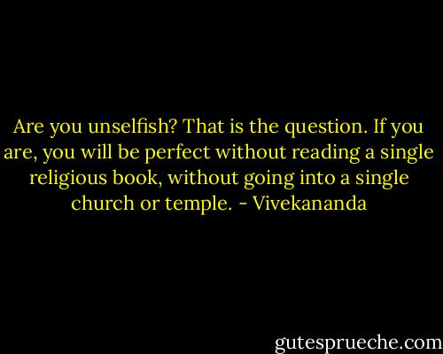 Are you unselfish? That is the question. If you are, you will be perfect without reading a single religious book, without going into a single church or temple. - Vivekananda